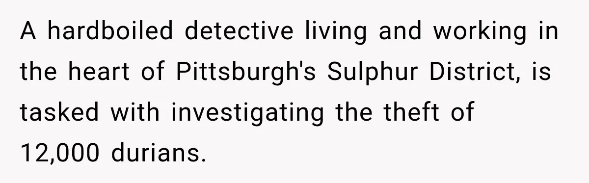 A hardboiled detective living and working in the heart of Pittsburgh's Sulphur District, is tasked with investigating the theft of 12,000 durians.