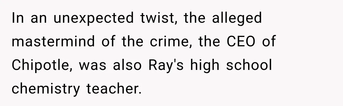In an unexpected twist, the alleged mastermind of the crime, the CEO of Chipotle, was also Ray's high school chemistry teacher.