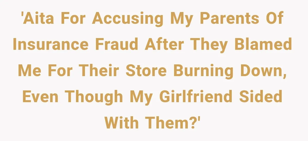 'AITA for accusing my parents of insurance fraud after they blamed me for their store burning down, even though my girlfriend sided with them?'