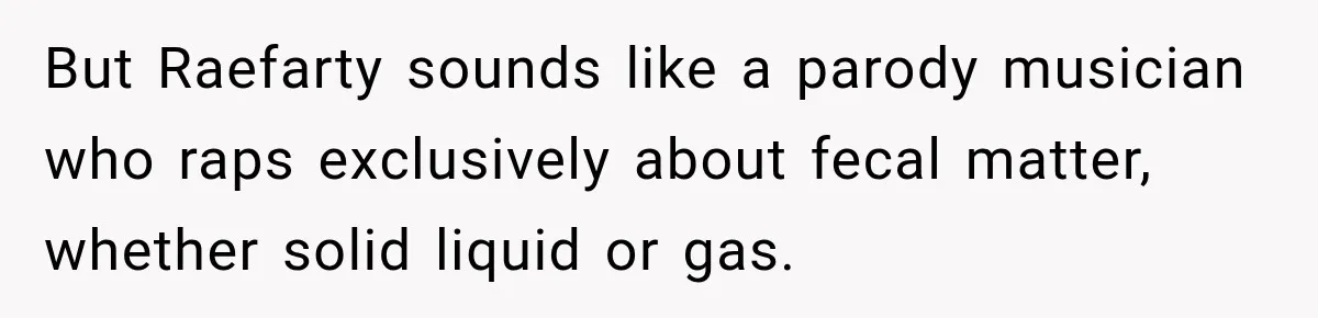 But Raefarty sounds like a parody musician who raps exclusively about fecal matter, whether solid liquid or gas.