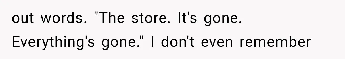 out words. "The store. It's gone. Everything's gone." I don't even remember