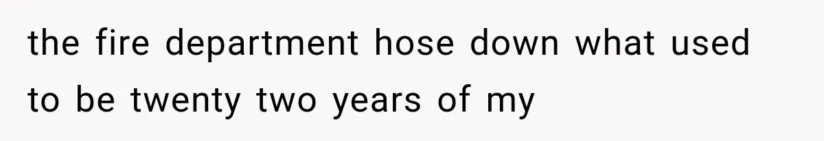 the fire department hose down what used to be twenty two years of my