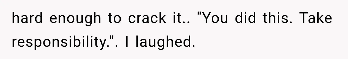 hard enough to crack it.. "You did this. Take responsibility.". I laughed.