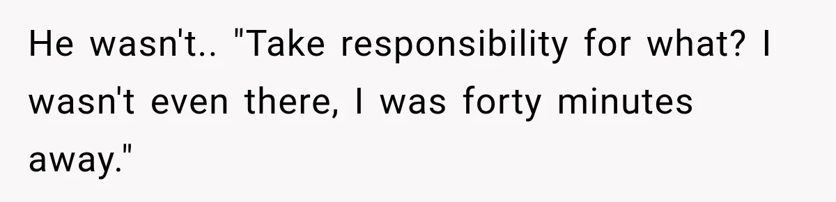 He wasn't.. "Take responsibility for what? I wasn't even there, I was forty minutes away."