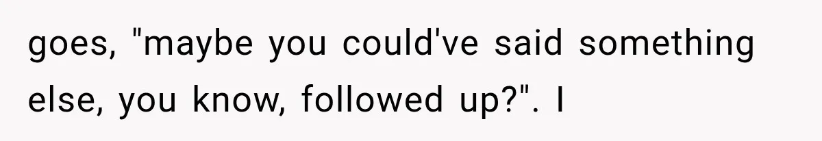 goes, "maybe you could've said something else, you know, followed up?". I