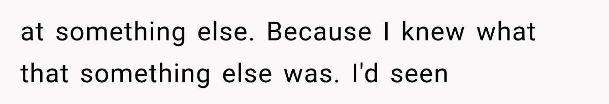 at something else. Because I knew what that something else was. I'd seen