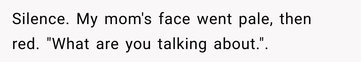 Silence. My mom's face went pale, then red. "What are you talking about.".