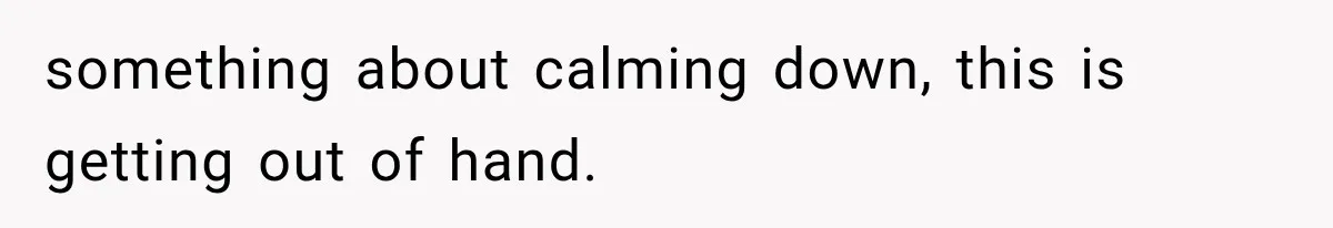something about calming down, this is getting out of hand.