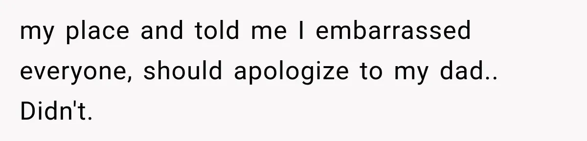 my place and told me I embarrassed everyone, should apologize to my dad.. Didn't.