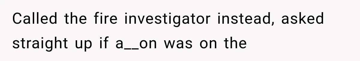 Called the fire investigator instead, asked straight up if a__on was on the