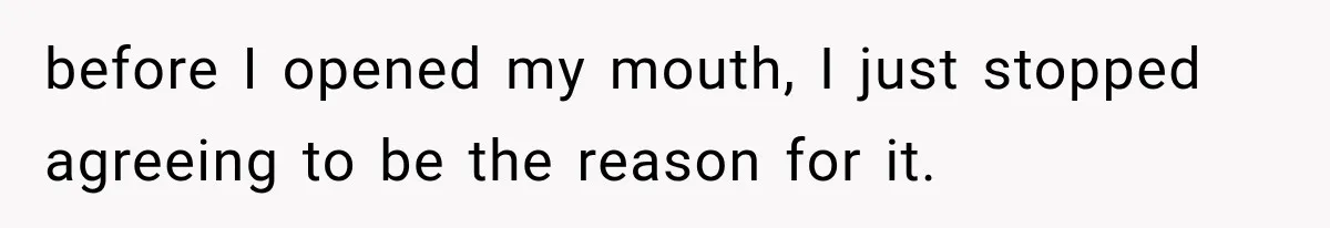 before I opened my mouth, I just stopped agreeing to be the reason for it.