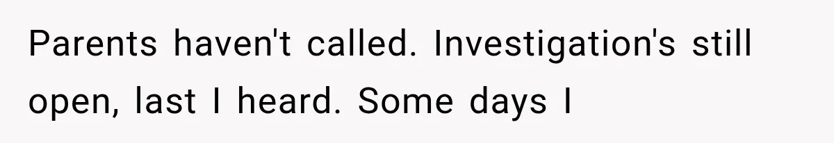 Parents haven't called. Investigation's still open, last I heard. Some days I