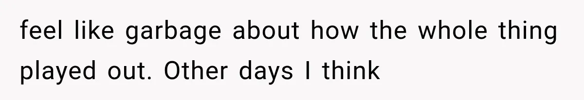 feel like garbage about how the whole thing played out. Other days I think