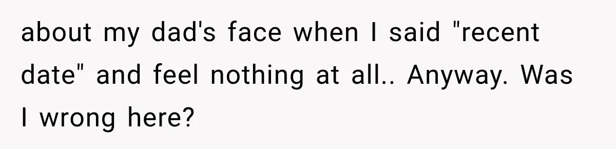 about my dad's face when I said "recent date" and feel nothing at all.. Anyway. Was I wrong here?