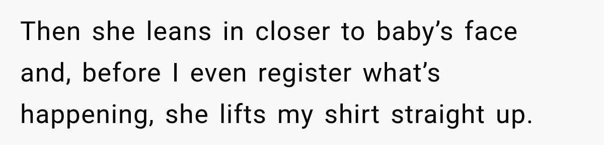 Then she leans in closer to baby’s face and, before I even register what’s happening, she lifts my shirt straight up.