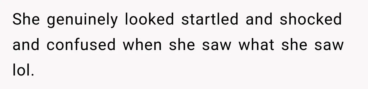 She genuinely looked startled and shocked and confused when she saw what she saw lol.