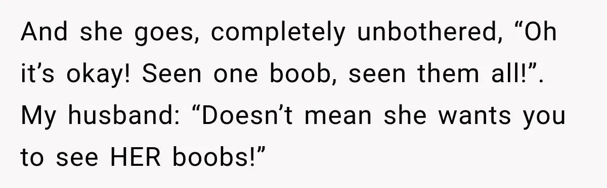 And she goes, completely unbothered, “Oh it’s okay! Seen one boob, seen them all!”. My husband: “Doesn’t mean she wants you to see HER boobs!”
