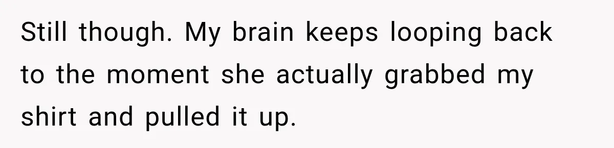 Still though. My brain keeps looping back to the moment she actually grabbed my shirt and pulled it up.