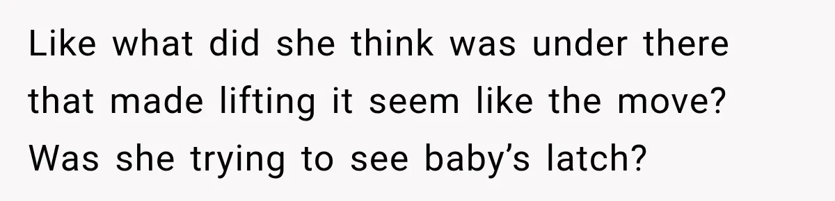 Like what did she think was under there that made lifting it seem like the move? Was she trying to see baby’s latch?