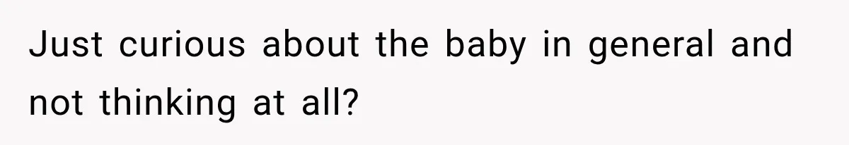 Just curious about the baby in general and not thinking at all?