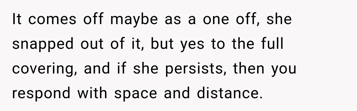 It comes off maybe as a one off, she snapped out of it, but yes to the full covering, and if she persists, then you respond with space and distance.