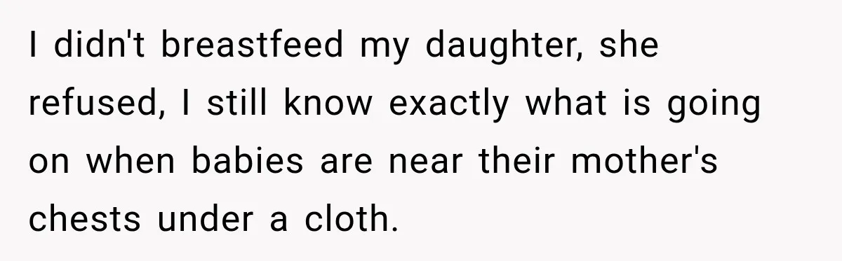 I didn't breastfeed my daughter, she refused, I still know exactly what is going on when babies are near their mother's chests under a cloth.