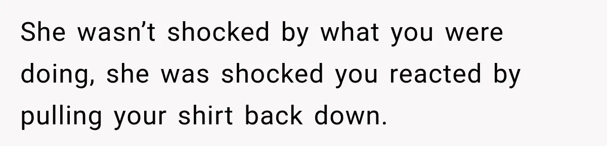 She wasn’t shocked by what you were doing, she was shocked you reacted by pulling your shirt back down.