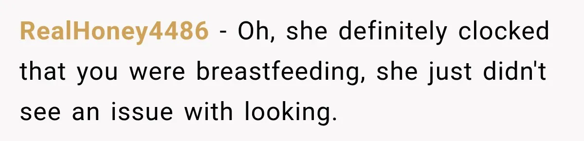 RealHoney4486 − Oh, she definitely clocked that you were breastfeeding, she just didn't see an issue with looking.