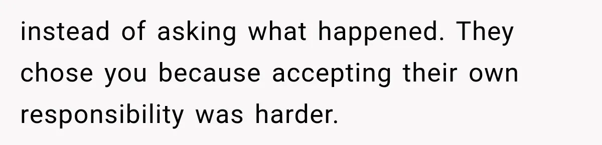 instead of asking what happened. They chose you because accepting their own responsibility was harder.