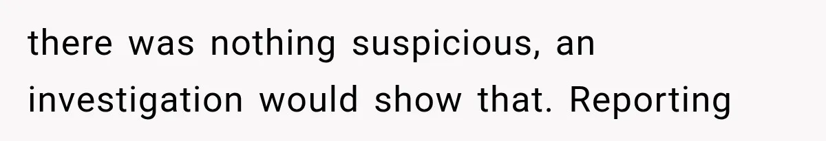 there was nothing suspicious, an investigation would show that. Reporting
