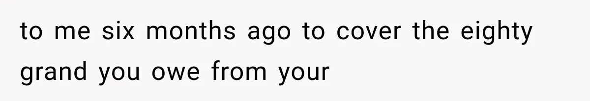to me six months ago to cover the eighty grand you owe from your