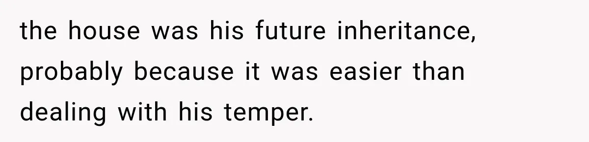 the house was his future inheritance, probably because it was easier than dealing with his temper.