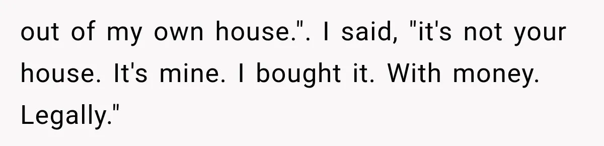 out of my own house.". I said, "it's not your house. It's mine. I bought it. With money. Legally."