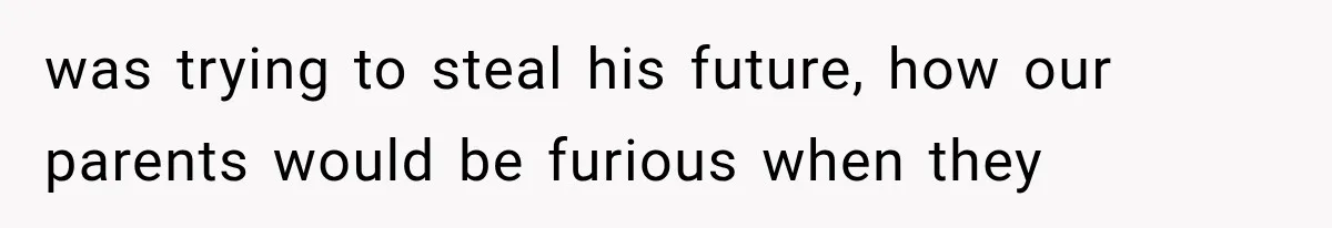 was trying to steal his future, how our parents would be furious when they