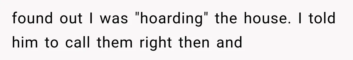 found out I was "hoarding" the house. I told him to call them right then and