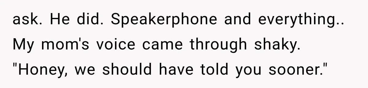 ask. He did. Speakerphone and everything.. My mom's voice came through shaky. "Honey, we should have told you sooner."