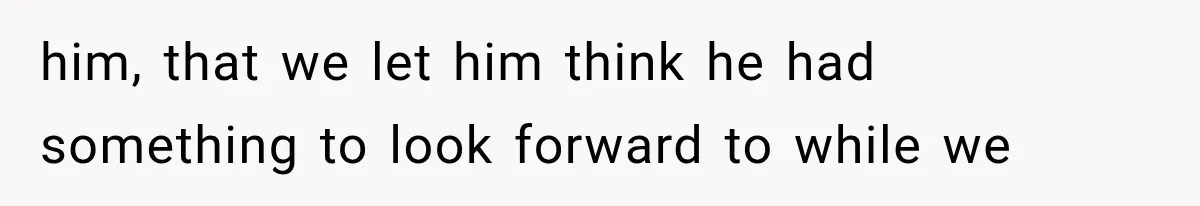 him, that we let him think he had something to look forward to while we