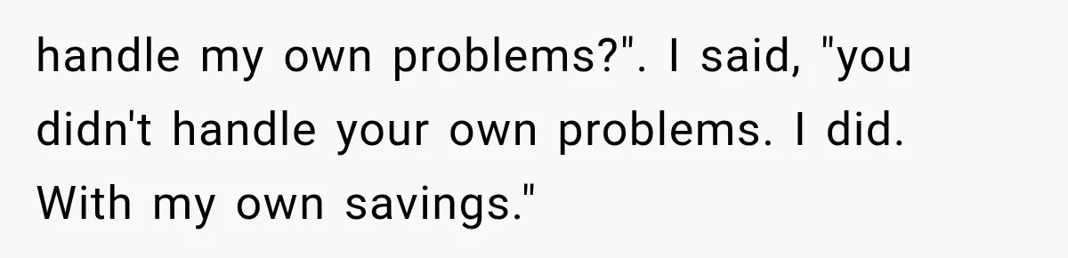 handle my own problems?". I said, "you didn't handle your own problems. I did. With my own savings."