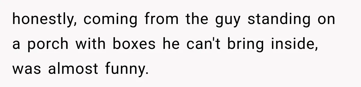 honestly, coming from the guy standing on a porch with boxes he can't bring inside, was almost funny.