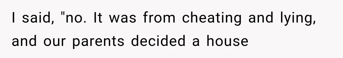 I said, "no. It was from cheating and lying, and our parents decided a house