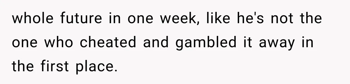 whole future in one week, like he's not the one who cheated and gambled it away in the first place.