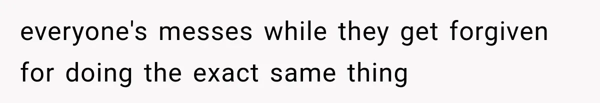 everyone's messes while they get forgiven for doing the exact same thing