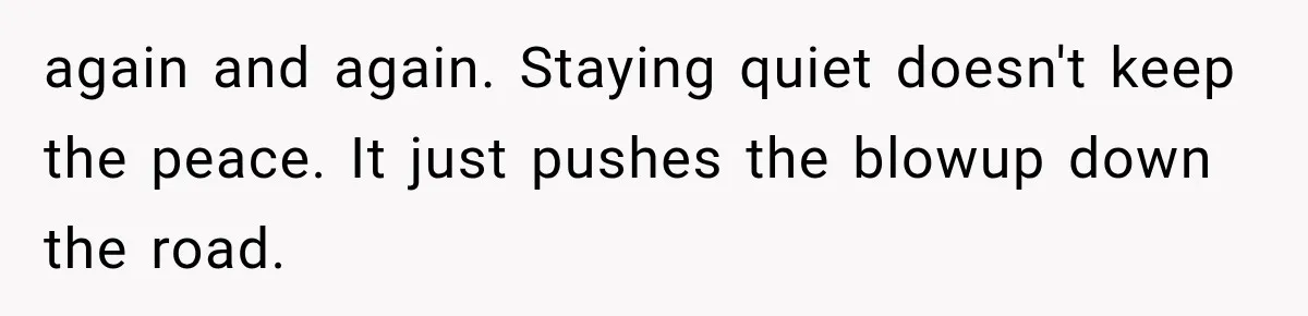 again and again. Staying quiet doesn't keep the peace. It just pushes the blowup down the road.