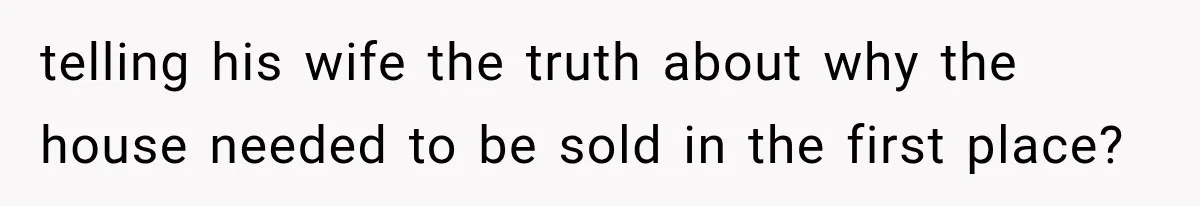 telling his wife the truth about why the house needed to be sold in the first place?