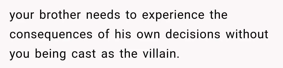 your brother needs to experience the consequences of his own decisions without you being cast as the villain.