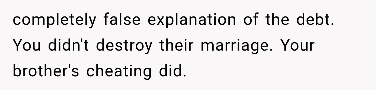 completely false explanation of the debt. You didn't destroy their marriage. Your brother's cheating did.