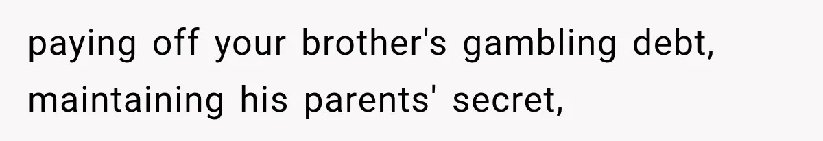 paying off your brother's gambling debt, maintaining his parents' secret,