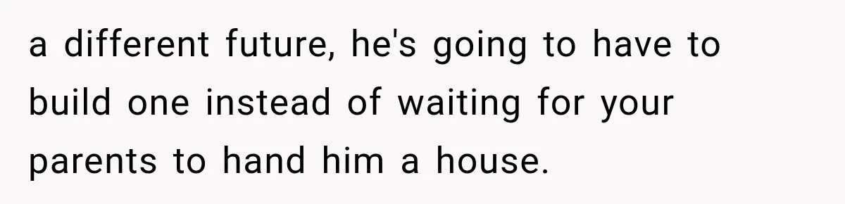 a different future, he's going to have to build one instead of waiting for your parents to hand him a house.