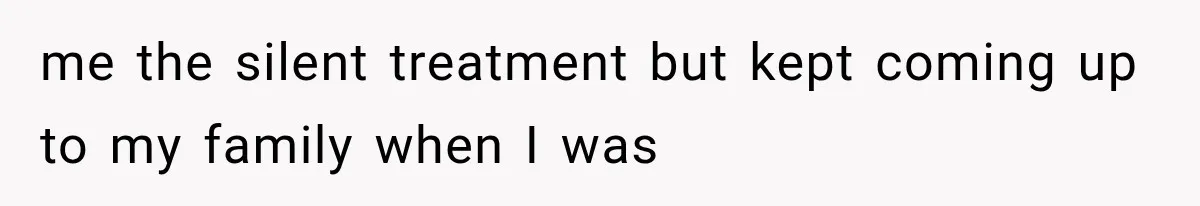 me the silent treatment but kept coming up to my family when I was