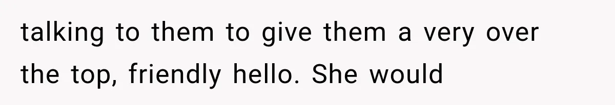 talking to them to give them a very over the top, friendly hello. She would